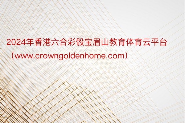 2024年香港六合彩骰宝眉山教育体育云平台（www.crowngoldenhome.com）